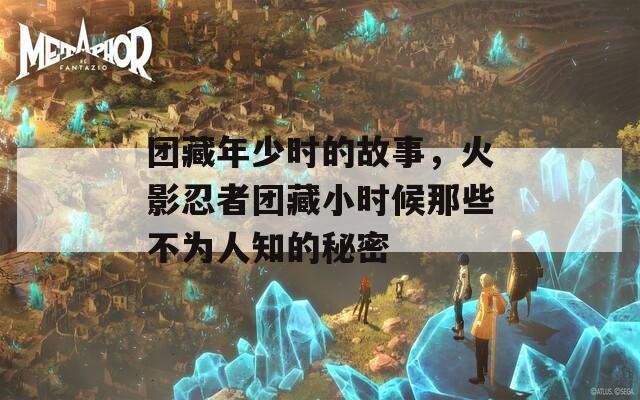 团藏年少时的故事，火影忍者团藏小时候那些不为人知的秘密