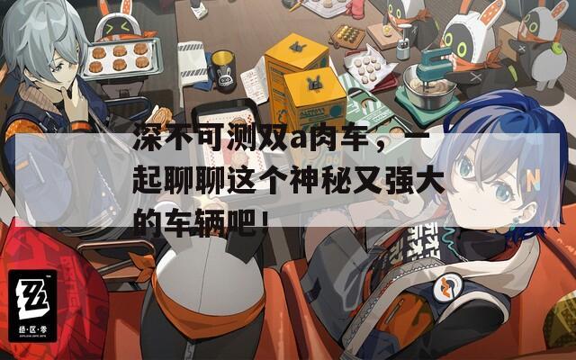 深不可测双a肉车，一起聊聊这个神秘又强大的车辆吧！
