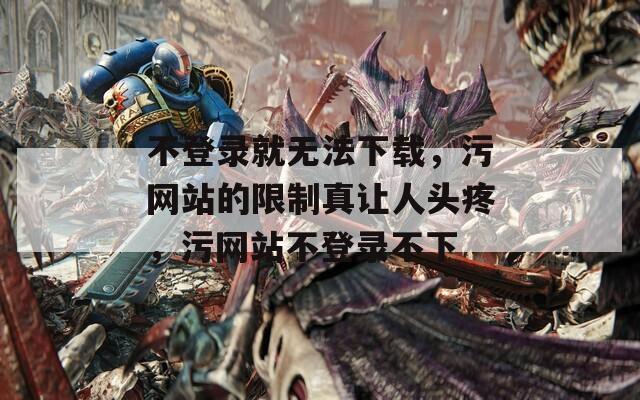 不登录就无法下载，污网站的限制真让人头疼，污网站不登录不下  第1张