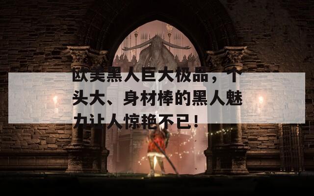 欧美黑人巨大极品，个头大、身材棒的黑人魅力让人惊艳不已！