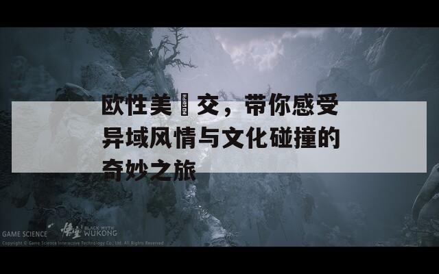 欧性美掹交，带你感受异域风情与文化碰撞的奇妙之旅