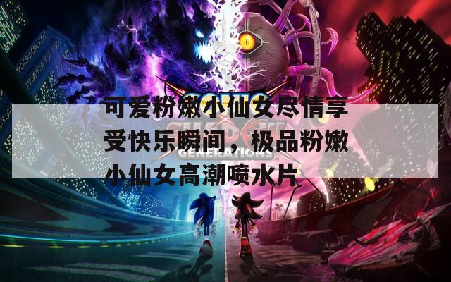 可爱粉嫩小仙女尽情享受快乐瞬间，极品粉嫩小仙女高潮喷水片
