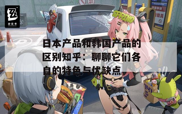 日本产品和韩国产品的区别知乎：聊聊它们各自的特色与优缺点