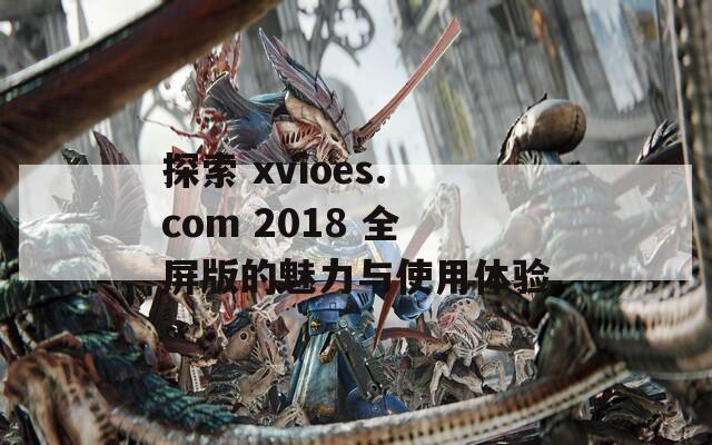 探索 xvioes.com 2018 全屏版的魅力与使用体验  第1张