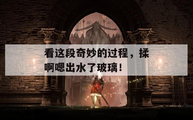 看这段奇妙的过程，揉啊嗯出水了玻璃！