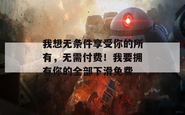 我想无条件享受你的所有，无需付费！我要拥有你的全部下滑免费