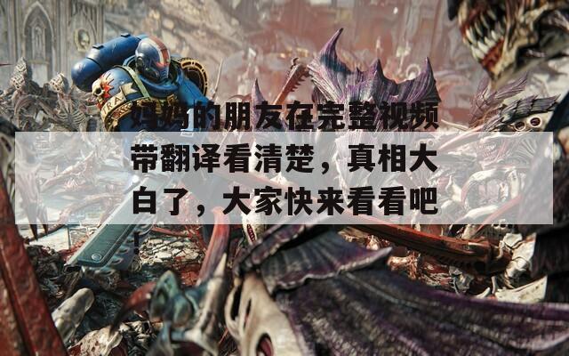 妈妈的朋友在完整视频带翻译看清楚，真相大白了，大家快来看看吧！