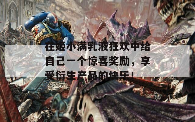 在姬小满乳液狂欢中给自己一个惊喜奖励，享受衍生产品的快乐！