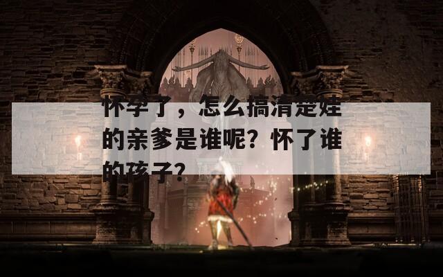 怀孕了，怎么搞清楚娃的亲爹是谁呢？怀了谁的孩子？  第1张