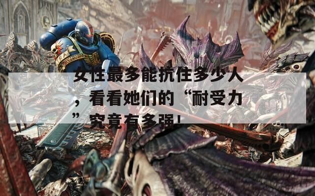 女性最多能抗住多少人，看看她们的“耐受力”究竟有多强！