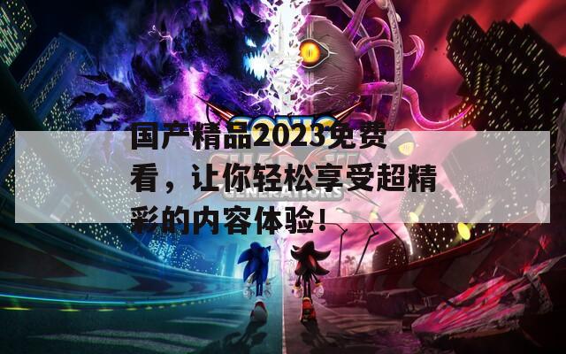 国产精品2023免费看，让你轻松享受超精彩的内容体验！