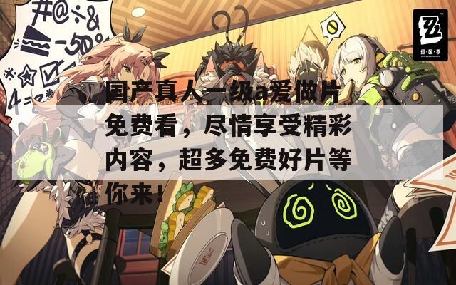 国产真人一级a爱做片免费看，尽情享受精彩内容，超多免费好片等你来！