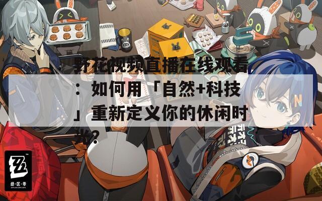 野花视频直播在线观看：如何用「自然+科技」重新定义你的休闲时光？  第1张