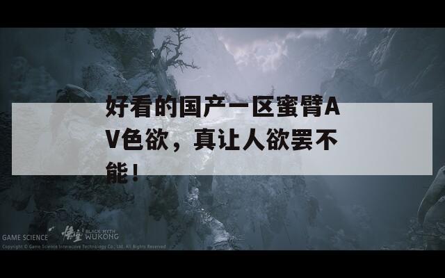 好看的国产一区蜜臂AV色欲，真让人欲罢不能！