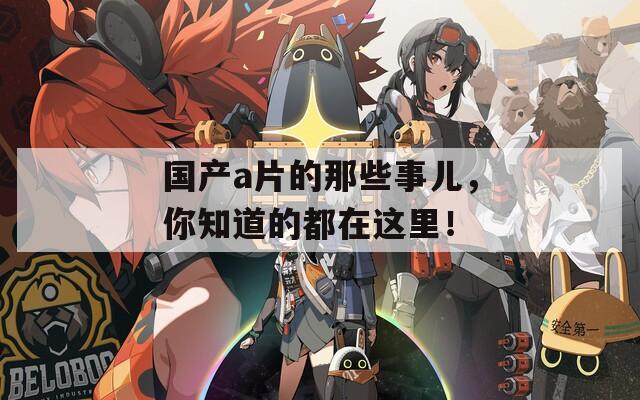 国产a片的那些事儿，你知道的都在这里！