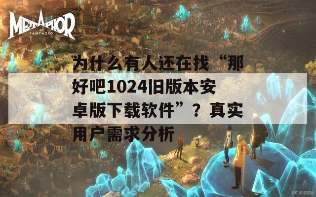 为什么有人还在找“那好吧1024旧版本安卓版下载软件”？真实用户需求分析
