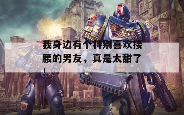 我身边有个特别喜欢搂腰的男友，真是太甜了！