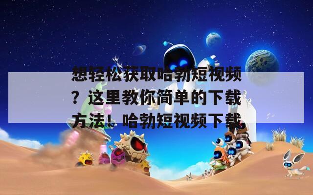 想轻松获取哈勃短视频？这里教你简单的下载方法！哈勃短视频下载
