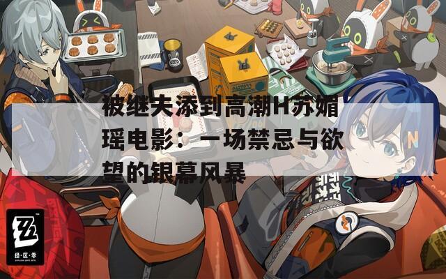 被继夫添到高潮H苏媚瑶电影：一场禁忌与欲望的银幕风暴