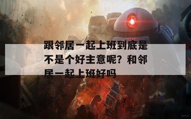 跟邻居一起上班到底是不是个好主意呢？和邻居一起上班好吗