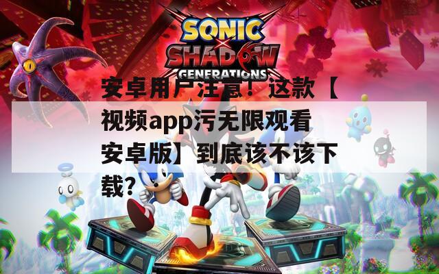 安卓用户注意！这款【视频app污无限观看安卓版】到底该不该下载？