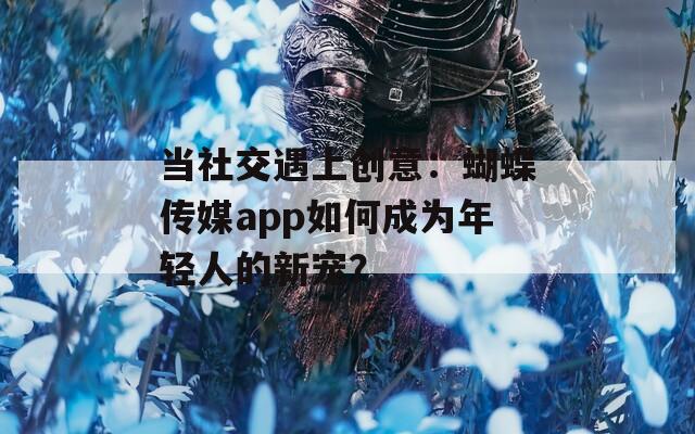 当社交遇上创意：蝴蝶传媒app如何成为年轻人的新宠？