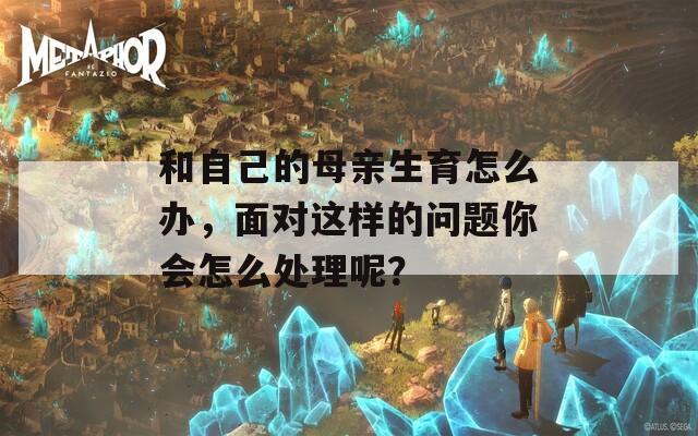 和自己的母亲生育怎么办，面对这样的问题你会怎么处理呢？