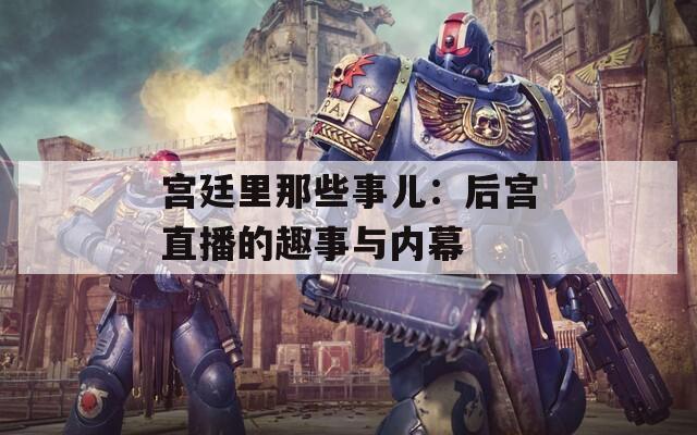 宫廷里那些事儿：后宫直播的趣事与内幕  第1张