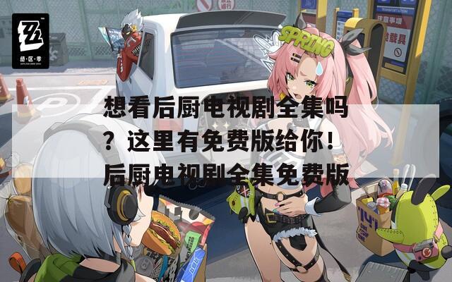 想看后厨电视剧全集吗？这里有免费版给你！后厨电视剧全集免费版