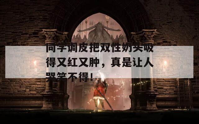 同学调皮把双性奶头吸得又红又肿，真是让人哭笑不得！  第1张