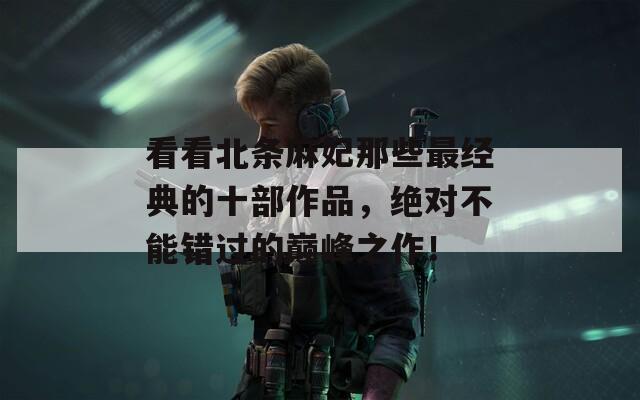 看看北条麻妃那些最经典的十部作品，绝对不能错过的巅峰之作！