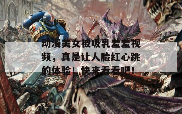 动漫美女被吸乳羞羞视频，真是让人脸红心跳的体验！快来看看吧！