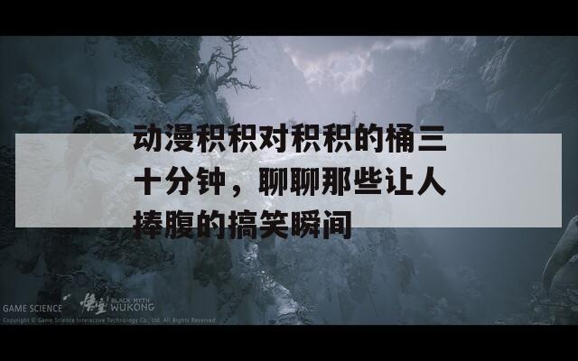 动漫积积对积积的桶三十分钟，聊聊那些让人捧腹的搞笑瞬间