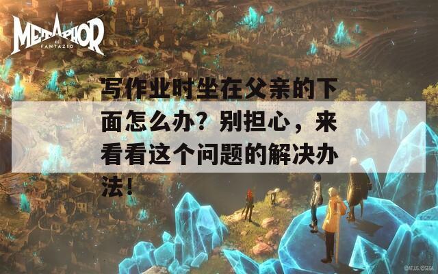 写作业时坐在父亲的下面怎么办？别担心，来看看这个问题的解决办法！