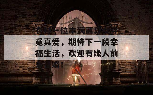 农村一位丰满离异女寻觅真爱，期待下一段幸福生活，欢迎有缘人前来征婚！