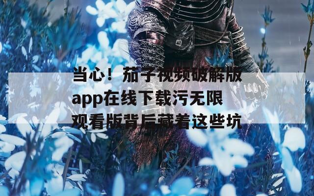 当心！茄子视频破解版app在线下载污无限观看版背后藏着这些坑