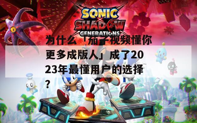 为什么「茄子视频懂你更多成版人」成了2023年最懂用户的选择？