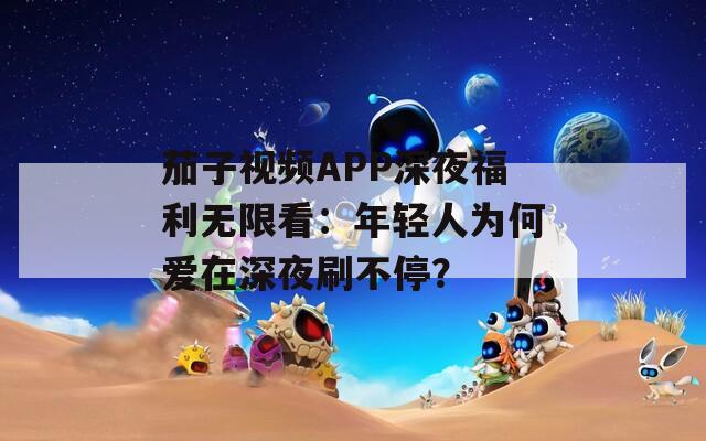 茄子视频APP深夜福利无限看：年轻人为何爱在深夜刷不停？  第1张
