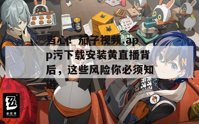 当心！茄子视频.app污下载安装黄直播背后，这些风险你必须知道