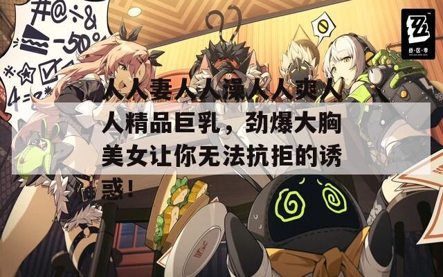 人人妻人人澡人人爽人人精品巨乳，劲爆大胸美女让你无法抗拒的诱惑！