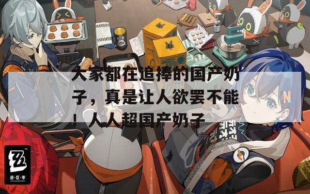 大家都在追捧的国产奶子，真是让人欲罢不能！人人超国产奶子