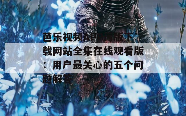 芭乐视频APP污版下载网站全集在线观看版：用户最关心的五个问题解答