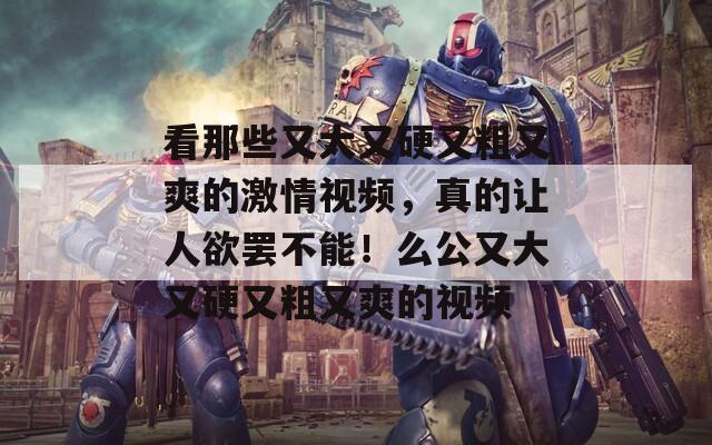看那些又大又硬又粗又爽的激情视频，真的让人欲罢不能！么公又大又硬又粗又爽的视频  第1张