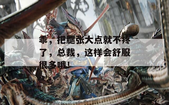乖，把腿张大点就不疼了，总裁，这样会舒服很多哦！