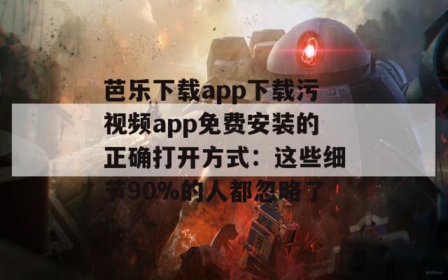 芭乐下载app下载污视频app免费安装的正确打开方式：这些细节90%的人都忽略了