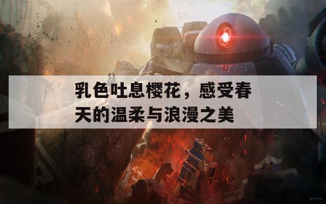 乳色吐息樱花，感受春天的温柔与浪漫之美  第1张