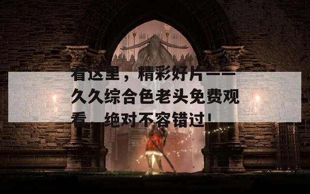 看这里，精彩好片——久久综合色老头免费观看，绝对不容错过！