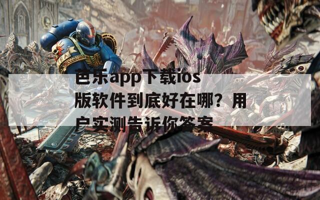 芭乐app下载ios版软件到底好在哪？用户实测告诉你答案