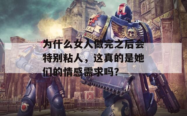 为什么女人做完之后会特别粘人，这真的是她们的情感需求吗？