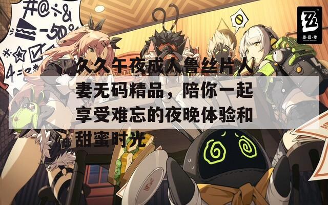 久久午夜成人鲁丝片人妻无码精品，陪你一起享受难忘的夜晚体验和甜蜜时光